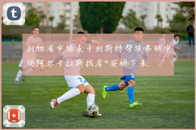 利物浦中场麦卡利斯特帮埃弗顿中场阿尔卡拉斯找房+安顿下来