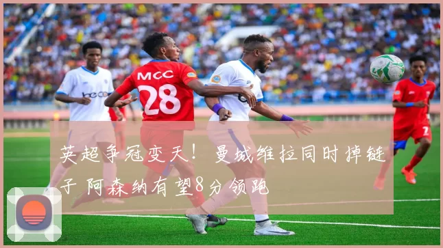 英超争冠变天！曼城维拉同时掉链子 阿森纳有望8分领跑