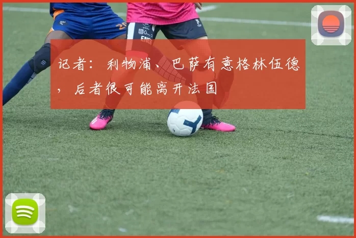 记者：利物浦、巴萨有意格林伍德，后者很可能离开法国