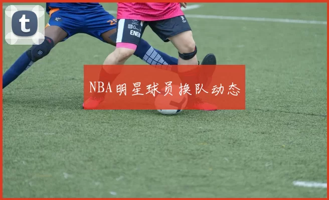 NBA明星球员换队动态