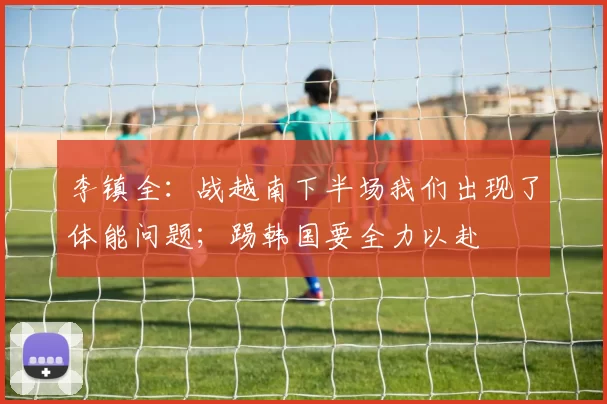 李镇全：战越南下半场我们出现了体能问题；踢韩国要全力以赴