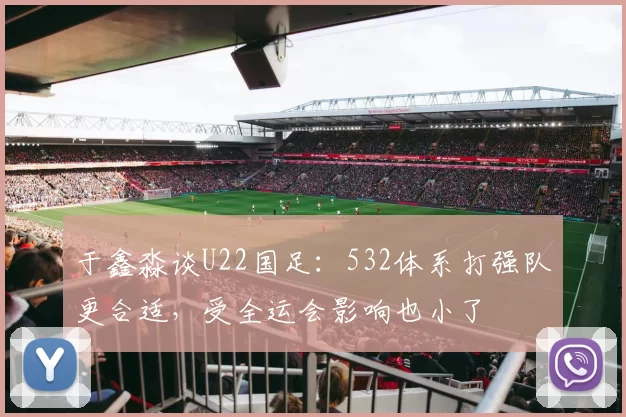 于鑫淼谈U22国足：532体系打强队更合适，受全运会影响也小了