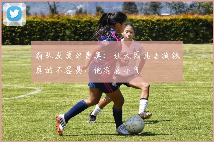 前队友莫尔费奥：让大因扎吉掏钱真的不容易，他有点小气