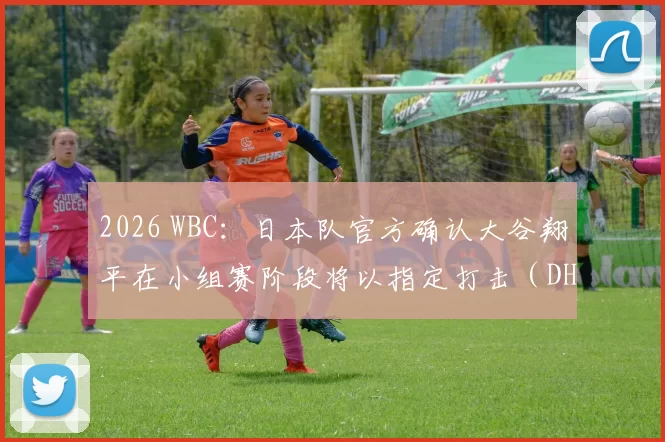 2026 WBC：日本队官方确认大谷翔平在小组赛阶段将以指定打击（DH）身份全勤出战