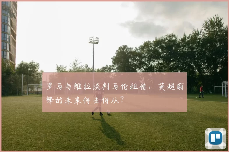 罗马与维拉谈判马伦租借，英超前锋的未来何去何从？
