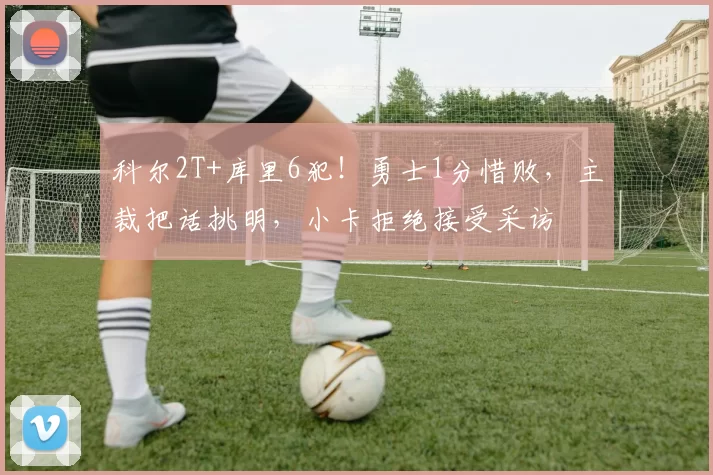 科尔2T+库里6犯！勇士1分惜败，主裁把话挑明，小卡拒绝接受采访