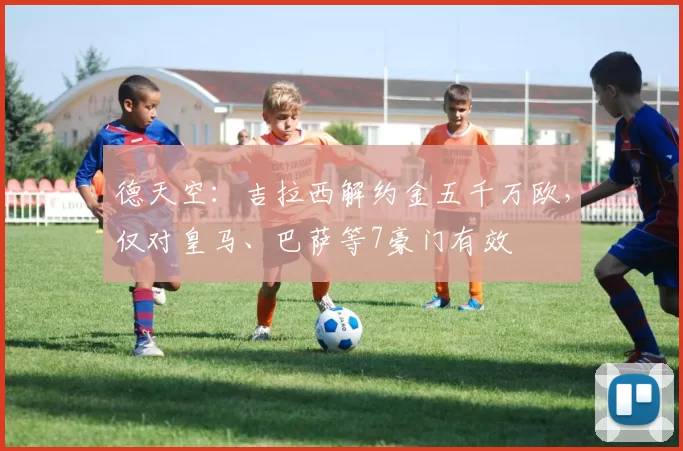 德天空：吉拉西解约金五千万欧，仅对皇马、巴萨等7豪门有效