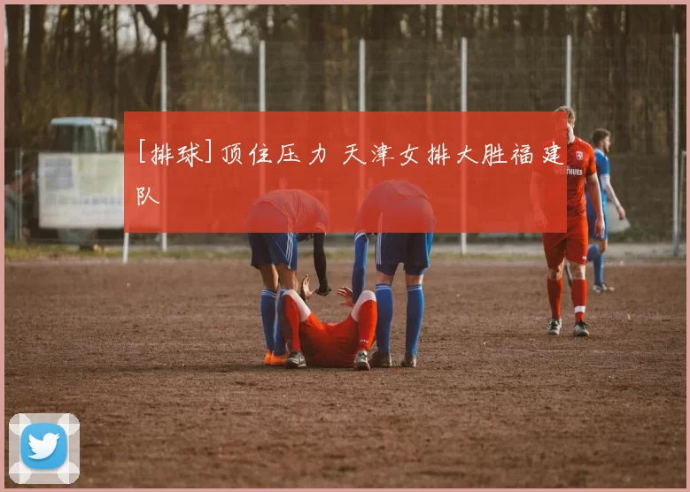 [排球]顶住压力 天津女排大胜福建队
