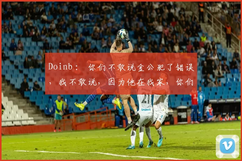 Doinb ： 你们不敢说金公犯了错误，我不敢说，因为他在我家，你们必须说！
