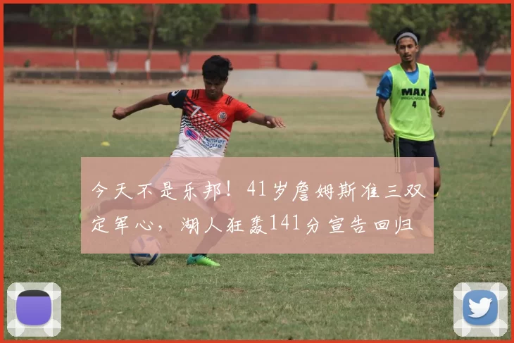 今天不是乐邦！41岁詹姆斯准三双定军心，湖人狂轰141分宣告回归