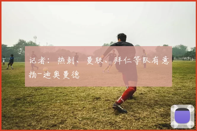 记者：热刺、曼联、拜仁等队有意扬-迪奥曼德