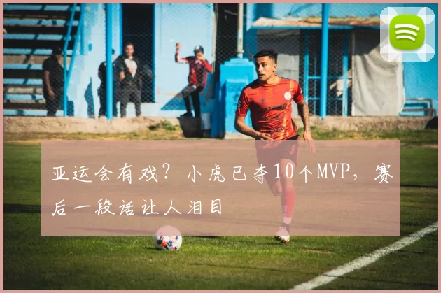 亚运会有戏？小虎已夺10个MVP，赛后一段话让人泪目