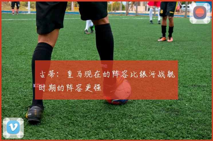 古蒂：皇马现在的阵容比银河战舰时期的阵容更强