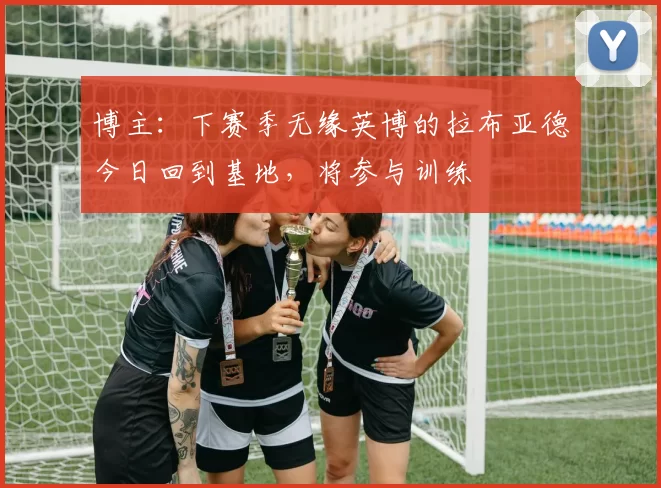 博主：下赛季无缘英博的拉布亚德今日回到基地，将参与训练