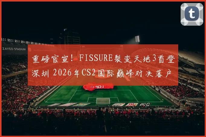 重磅官宣！FISSURE裂变天地3首登深圳 2026年CS2国际巅峰对决落户中国