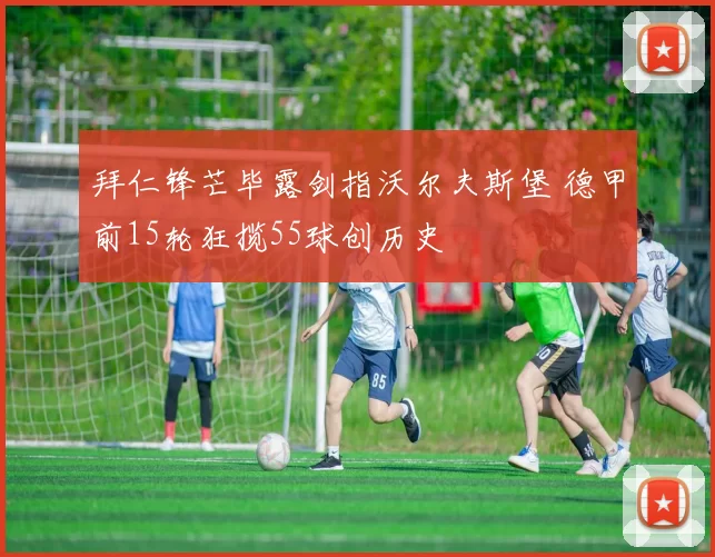 拜仁锋芒毕露剑指沃尔夫斯堡 德甲前15轮狂揽55球创历史