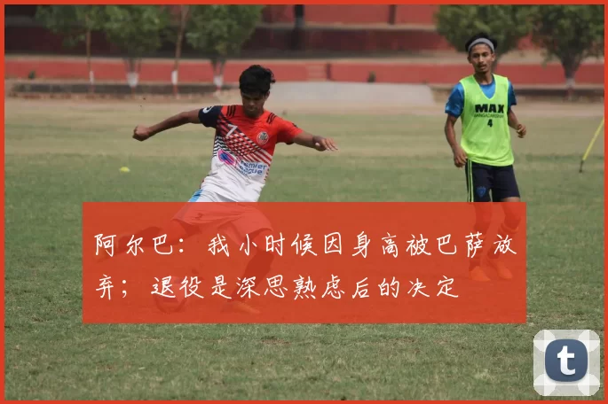阿尔巴：我小时候因身高被巴萨放弃；退役是深思熟虑后的决定