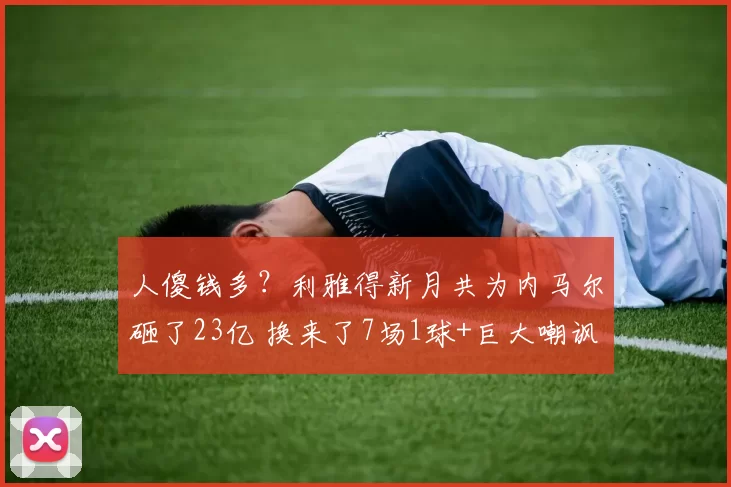 人傻钱多？利雅得新月共为内马尔砸了23亿 换来了7场1球+巨大嘲讽