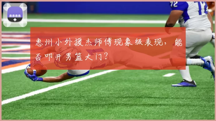 惠州小外援杰师傅现象级表现，能否叩开男篮大门？