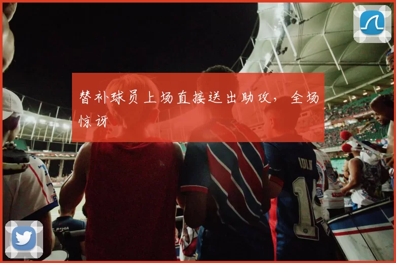 替补球员上场直接送出助攻，全场惊讶