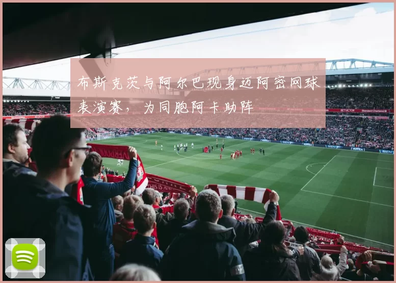 布斯克茨与阿尔巴现身迈阿密网球表演赛，为同胞阿卡助阵