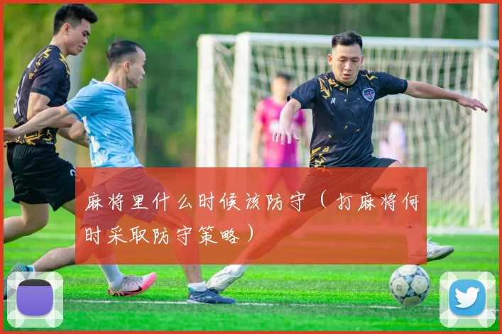 麻将里什么时候该防守（打麻将何时采取防守策略）