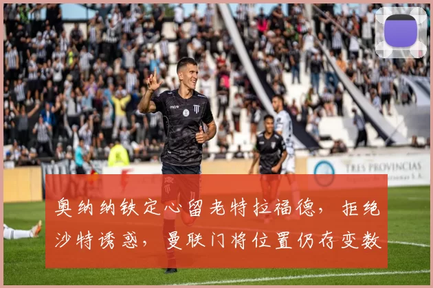 奥纳纳铁定心留老特拉福德，拒绝沙特诱惑，曼联门将位置仍存变数