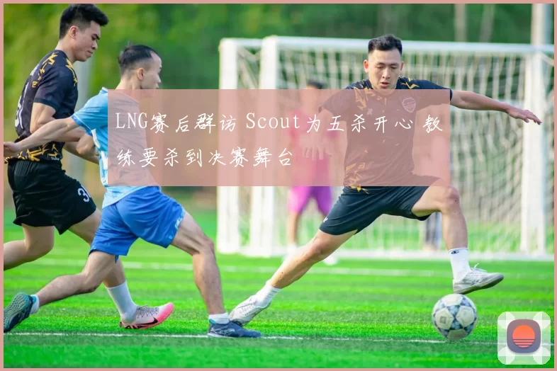 LNG赛后群访 Scout为五杀开心 教练要杀到决赛舞台
