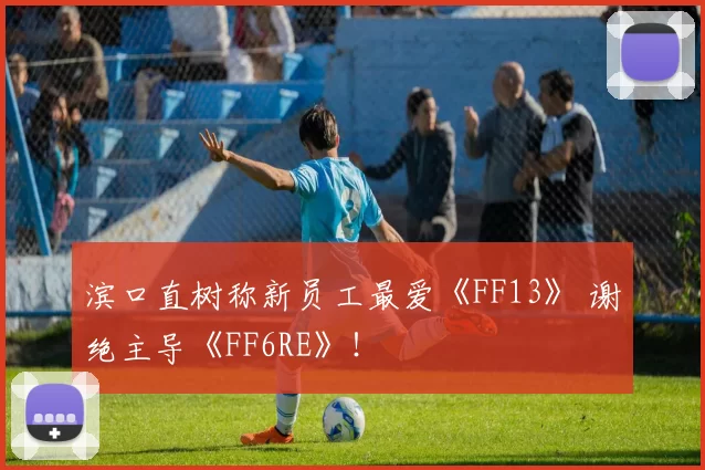 滨口直树称新员工最爱《FF13》 谢绝主导《FF6RE》！