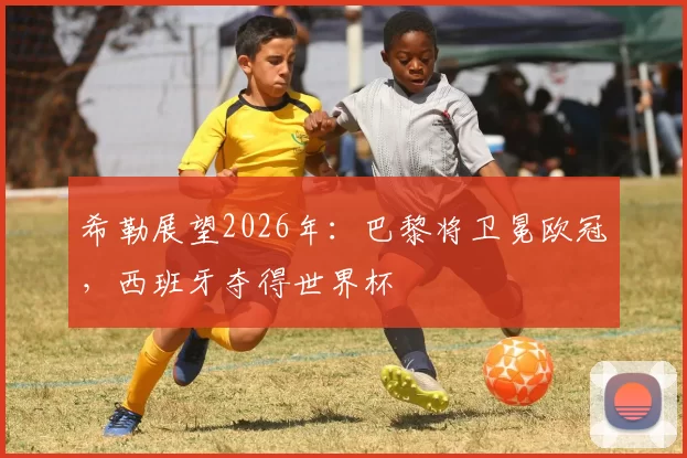 希勒展望2026年：巴黎将卫冕欧冠，西班牙夺得世界杯