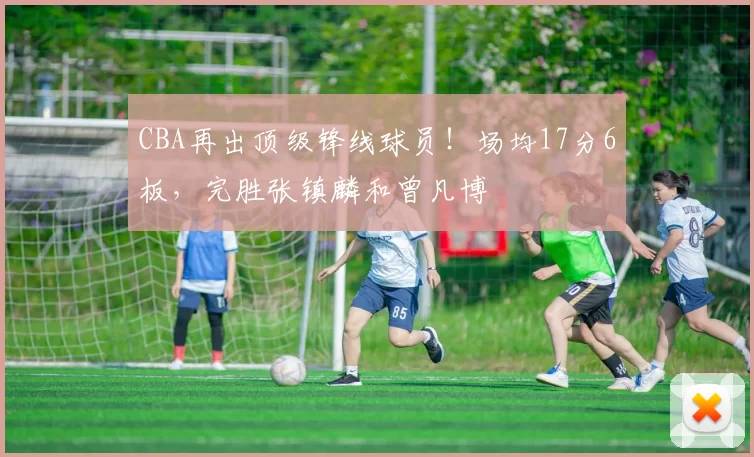 CBA再出顶级锋线球员！场均17分6板，完胜张镇麟和曾凡博