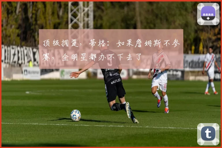 顶级拥趸，蒂格：如果詹姆斯不参赛，全明星都办不下去了