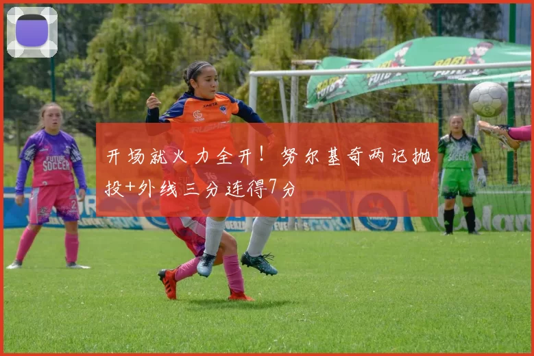 开场就火力全开！努尔基奇两记抛投+外线三分连得7分