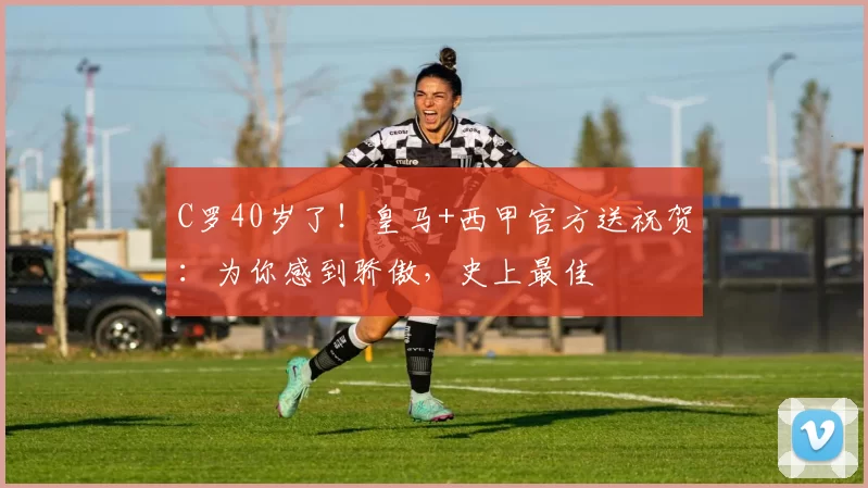C罗40岁了！皇马+西甲官方送祝贺：为你感到骄傲，史上最佳