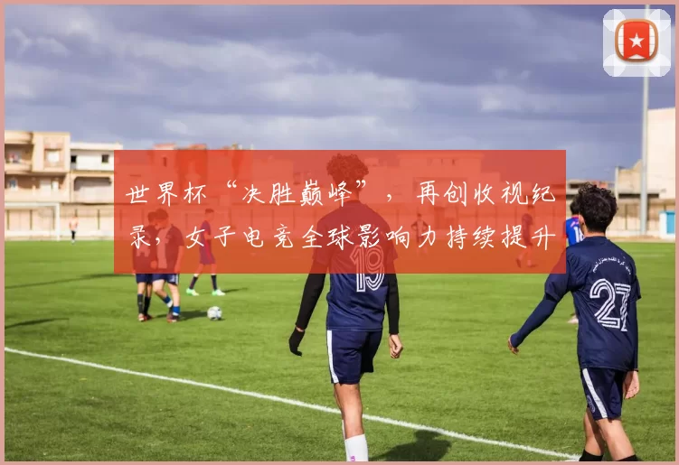 世界杯“决胜巅峰”，再创收视纪录，女子电竞全球影响力持续提升