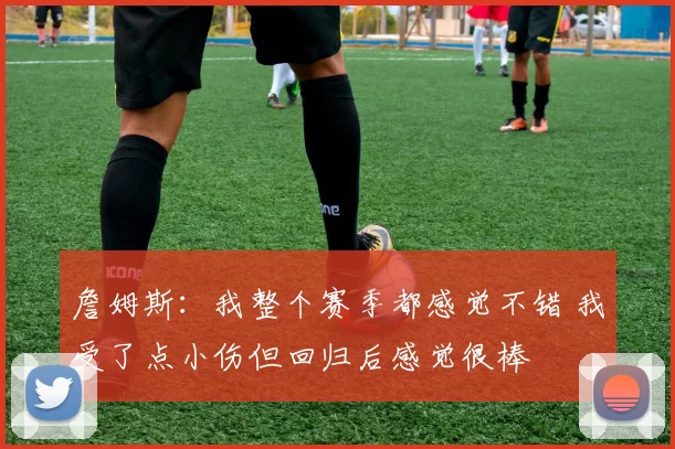 詹姆斯：我整个赛季都感觉不错 我受了点小伤但回归后感觉很棒