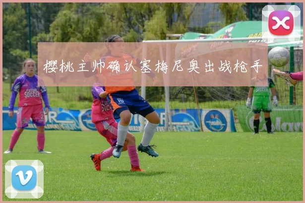 樱桃主帅确认塞梅尼奥出战枪手