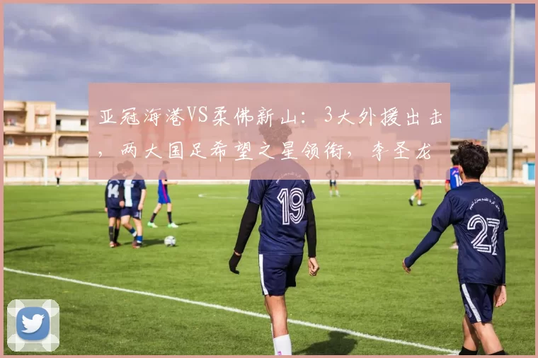 亚冠海港VS柔佛新山：3大外援出击，两大国足希望之星领衔，李圣龙冲锋