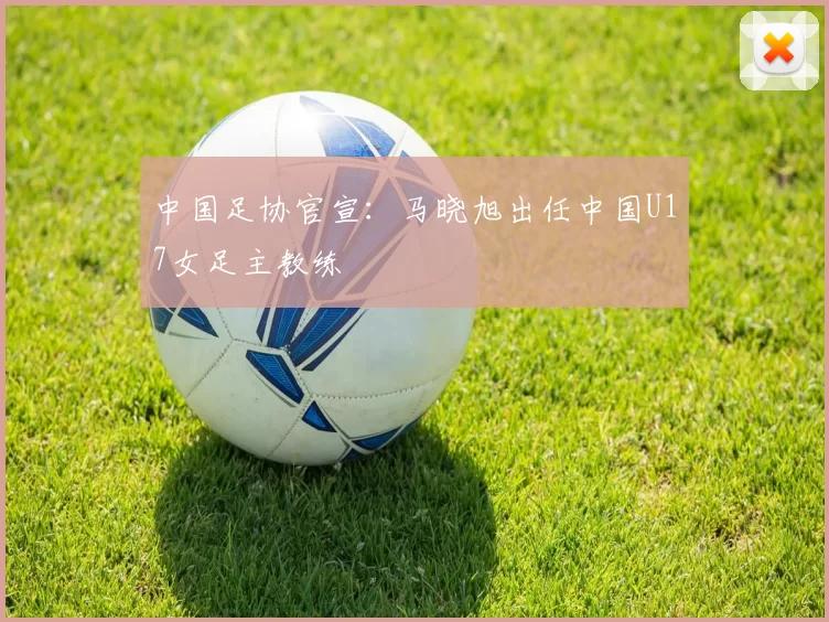 中国足协官宣：马晓旭出任中国U17女足主教练