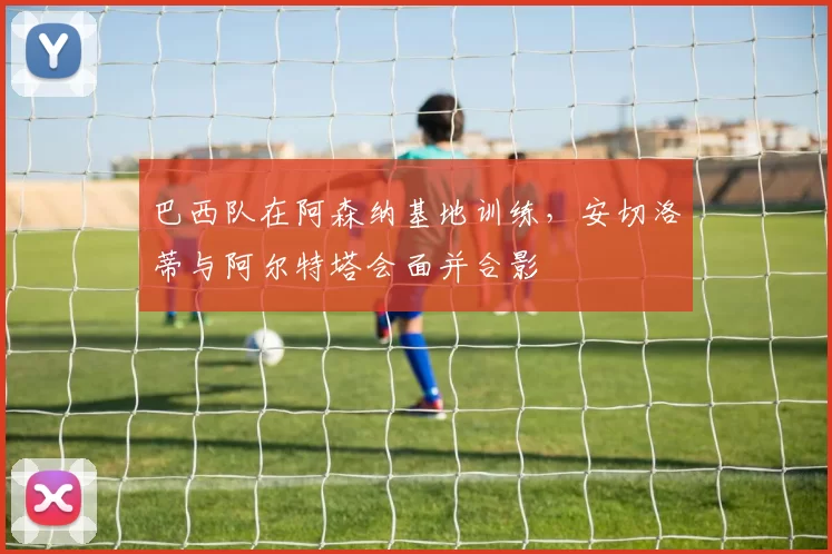 巴西队在阿森纳基地训练，安切洛蒂与阿尔特塔会面并合影